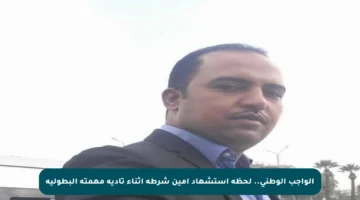 الواجب الوطني.. لحظة استشهاد أمين شرطة أثناء تأدية مهمته البطولية